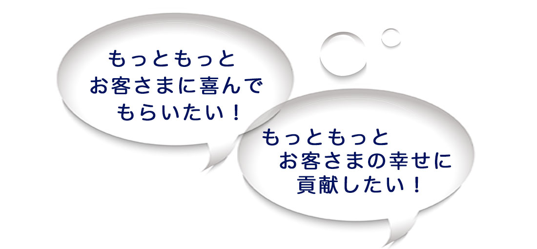 もっともっとお客さまに喜んでもらいたい!もっともっとお客さまの幸せに貢献したい!