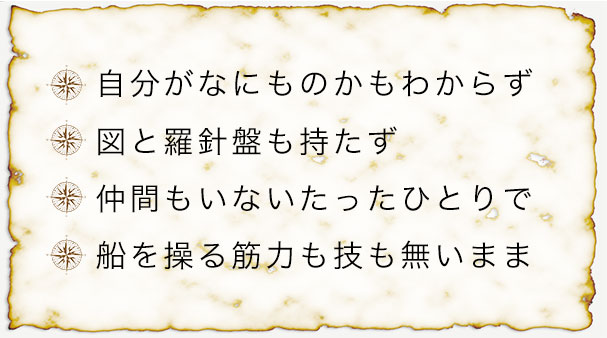 自分がなにものかもわからず 図と羅針盤も持たず 仲間もいないたったひとりで 船を操る筋力も技も無いまま